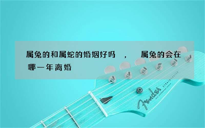 属兔的和属蛇的婚姻好吗，属兔的会在哪一年离婚